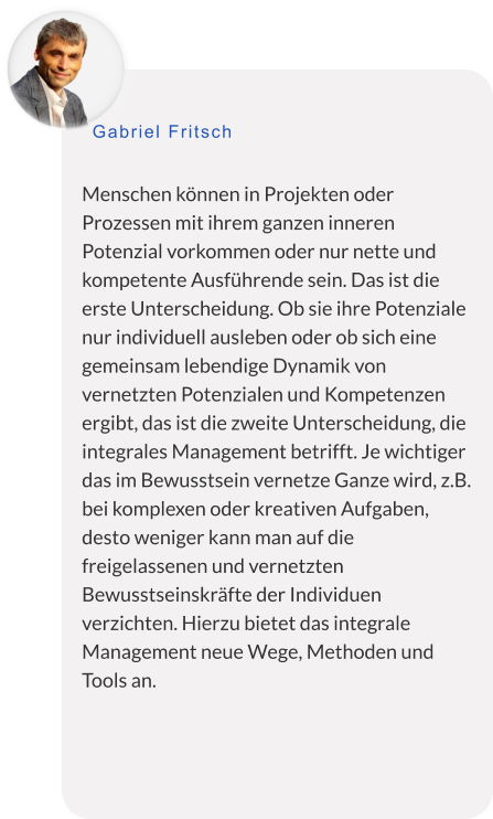 Menschen können in Projekten oder Prozessen mit ihrem ganzen inneren Potenzial vorkommen oder nur nette und kompetente Ausführende sein. Das ist die erste Unterscheidung. Ob sie ihre Potenziale nur individuell ausleben oder ob sich eine gemeinsam lebendige Dynamik von vernetzten Potenzialen und Kompetenzen ergibt, das ist die zweite Unterscheidung, die integrales Management betrifft. Je wichtiger das im Bewusstsein vernetze Ganze wird, z.B. bei komplexen oder kreativen Aufgaben, desto weniger kann man auf die freigelassenen und vernetzten Bewusstseinskräfte der Individuen verzichten. Hierzu bietet das integrale Management neue Wege, Methoden und Tools an. Gabriel Fritsch