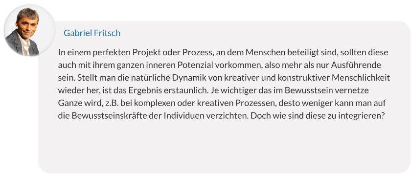 In einem perfekten Projekt oder Prozess, an dem Menschen beteiligt sind, sollten diese auch mit ihrem ganzen inneren Potenzial vorkommen, also mehr als nur Ausführende sein. Stellt man die natürliche Dynamik von kreativer und konstruktiver Menschlichkeit wieder her, ist das Ergebnis erstaunlich. Je wichtiger das im Bewusstsein vernetze Ganze wird, z.B. bei komplexen oder kreativen Prozessen, desto weniger kann man auf die Bewusstseinskräfte der Individuen verzichten. Doch wie sind diese zu integrieren? Gabriel Fritsch