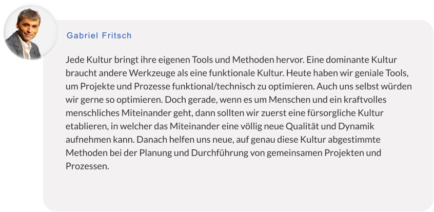 Jede Kultur bringt ihre eigenen Tools und Methoden hervor. Eine dominante Kultur braucht andere Werkzeuge als eine funktionale Kultur. Heute haben wir geniale Tools, um Projekte und Prozesse funktional/technisch zu optimieren. Auch uns selbst würden wir gerne so optimieren. Doch gerade, wenn es um Menschen und ein kraftvolles menschliches Miteinander geht, dann sollten wir zuerst eine fürsorgliche Kultur etablieren, in welcher das Miteinander eine völlig neue Qualität und Dynamik aufnehmen kann. Danach helfen uns neue, auf genau diese Kultur abgestimmte Methoden bei der Planung und Durchführung von gemeinsamen Projekten und Prozessen.    Gabriel Fritsch