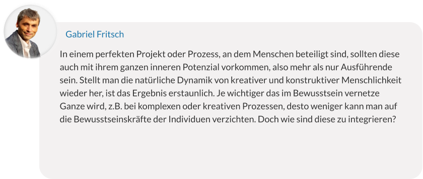 In einem perfekten Projekt oder Prozess, an dem Menschen beteiligt sind, sollten diese auch mit ihrem ganzen inneren Potenzial vorkommen, also mehr als nur Ausführende sein. Stellt man die natürliche Dynamik von kreativer und konstruktiver Menschlichkeit wieder her, ist das Ergebnis erstaunlich. Je wichtiger das im Bewusstsein vernetze Ganze wird, z.B. bei komplexen oder kreativen Prozessen, desto weniger kann man auf die Bewusstseinskräfte der Individuen verzichten. Doch wie sind diese zu integrieren? Gabriel Fritsch